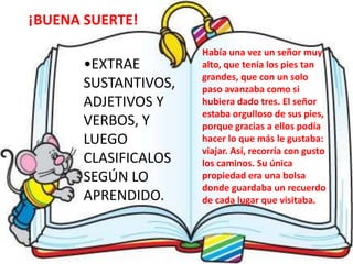 •EXTRAE
SUSTANTIVOS,
ADJETIVOS Y
VERBOS, Y
LUEGO
CLASIFICALOS
SEGÚN LO
APRENDIDO.
Había una vez un señor muy
alto, que tenía los pies tan
grandes, que con un solo
paso avanzaba como si
hubiera dado tres. El señor
estaba orgulloso de sus pies,
porque gracias a ellos podía
hacer lo que más le gustaba:
viajar. Así, recorría con gusto
los caminos. Su única
propiedad era una bolsa
donde guardaba un recuerdo
de cada lugar que visitaba.
¡BUENA SUERTE!
 