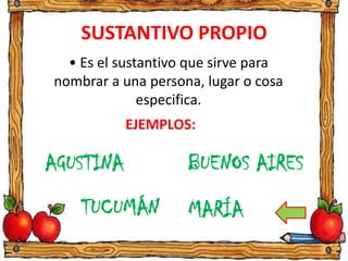 SUSTANTIVO PROPIO
• Es el sustantivo que sirve para
nombrar a una persona, lugar o cosa
especifica.
EJEMPLOS:
MARÍATUCUMÁN
AGUSTINA BUENOS AIRES
 