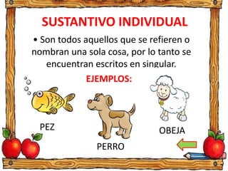 SUSTANTIVO INDIVIDUAL
• Son todos aquellos que se refieren o
nombran una sola cosa, por lo tanto se
encuentran escritos en singular.
PEZ
PERRO
OBEJA
EJEMPLOS:
 