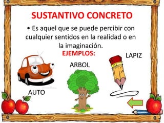 SUSTANTIVO CONCRETO
• Es aquel que se puede percibir con
cualquier sentidos en la realidad o en
la imaginación.
EJEMPLOS:
AUTO
ARBOL
LAPIZ
 