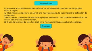 Instrucciones
La siguiente actividad consiste en diferenciar los sustantivos comunes de los propios.
Pasos a seguir:
1.- Haz click en empezar y se abrirá una nueva pestaña, la cual incluirá la definición de
sustantivos.
2.- Para saber cuales son los sustantivos propios y comunes, haz click en los recuadros, los
cuales te llevarán a la información.
3.- Cuando termines de leer, haz click en la flecha amarilla para volver al comienzo.
Empezar
 