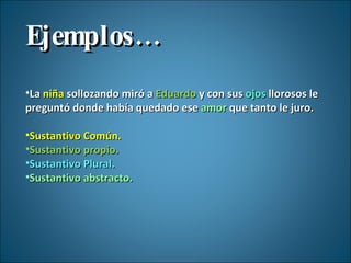 Ejemplos… La  niña  sollozando miró a  Eduardo  y con sus  ojos  llorosos le preguntó donde había quedado ese  amor  que tanto le juro. Sustantivo Común. Sustantivo propio. Sustantivo Plural. Sustantivo abstracto. 