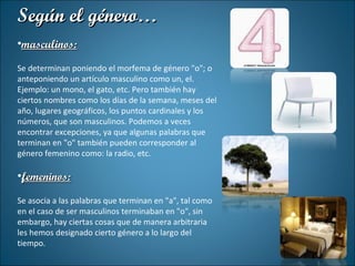 Según el género… masculinos: Se determinan poniendo el morfema de género "o"; o anteponiendo un artículo masculino como un, el. Ejemplo: un mono, el gato, etc. Pero también hay ciertos nombres como los días de la semana, meses del año, lugares geográficos, los puntos cardinales y los números, que son masculinos. Podemos a veces encontrar excepciones, ya que algunas palabras que terminan en "o" también pueden corresponder al género femenino como: la radio, etc. femeninos: Se asocia a las palabras que terminan en "a", tal como en el caso de ser masculinos terminaban en "o", sin embargo, hay ciertas cosas que de manera arbitraria les hemos designado cierto género a lo largo del tiempo. 