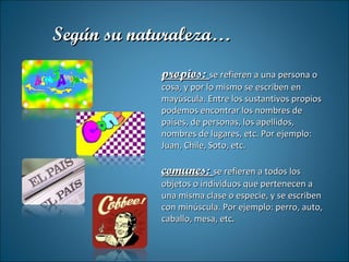 propios:  se refieren a una persona o cosa, y por lo mismo se escriben en mayúscula. Entre los sustantivos propios podemos encontrar los nombres de países, de personas, los apellidos, nombres de lugares, etc. Por ejemplo: Juan, Chile, Soto, etc. comunes:  se refieren a todos los objetos o individuos que pertenecen a una misma clase o especie, y se escriben con minúscula. Por ejemplo: perro, auto, caballo, mesa, etc . Según su naturaleza… 