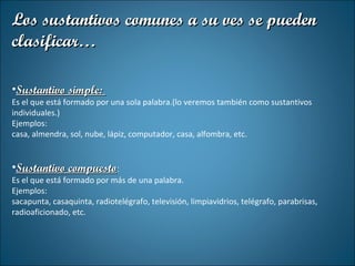 Los sustantivos comunes a su ves se pueden clasificar… Sustantivo simple:  Es el que está formado por una sola palabra.(lo veremos también como sustantivos individuales.) Ejemplos: casa, almendra, sol, nube, lápiz, computador, casa, alfombra, etc. Sustantivo compuesto :  Es el que está formado por más de una palabra. Ejemplos: sacapunta, casaquinta, radiotelégrafo, televisión, limpiavidrios, telégrafo, parabrisas, radioaficionado, etc. 