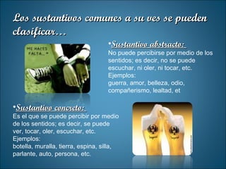 Sustantivo concreto:  Es el que se puede percibir por medio de los sentidos; es decir, se puede ver, tocar, oler, escuchar, etc. Ejemplos: botella, muralla, tierra, espina, silla, parlante, auto, persona, etc. Sustantivo abstracto:  No puede percibirse por medio de los sentidos; es decir, no se puede escuchar, ni oler, ni tocar, etc. Ejemplos: guerra, amor, belleza, odio, compañerismo, lealtad, et Los sustantivos comunes a su ves se pueden clasificar… 