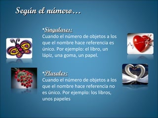 Singulares: Cuando el número de objetos a los que el nombre hace referencia es único. Por ejemplo: el libro, un lápiz, una goma, un papel. Plurales: Cuando el número de objetos a los que el nombre hace referencia no es único. Por ejemplo: los libros, unos papeles Según el número… 