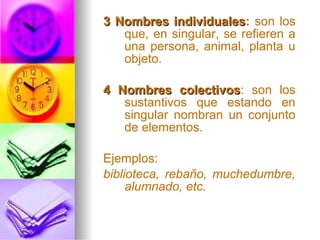 3 Nombres individuales3 Nombres individuales: son los
que, en singular, se refieren a
una persona, animal, planta u
objeto.
4 Nombres colectivos4 Nombres colectivos: son los
sustantivos que estando en
singular nombran un conjunto
de elementos.
Ejemplos:
biblioteca, rebaño, muchedumbre,
alumnado, etc.
 