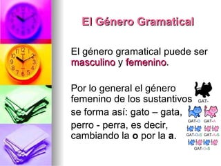 El Género GramaticalEl Género Gramatical
El género gramatical puede ser
masculinomasculino y femeninofemenino.
Por lo general el género
femenino de los sustantivos
se forma así: gato – gata,
perro - perra, es decir,
cambiando la o por la a.
 