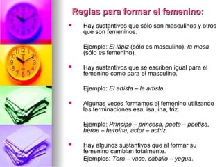 Reglas para formar el femenino:Reglas para formar el femenino:
 Hay sustantivos que sólo son masculinos y otros
que son femeninos.
Ejemplo: El lápiz (sólo es masculino), la mesa
(sólo es femenino).
 Hay sustantivos que se escriben igual para el
femenino como para el masculino.
Ejemplo: El artista – la artista.
 Algunas veces formamos el femenino utilizando
las terminaciones esa, isa, ina, triz.
Ejemplo: Príncipe – princesa, poeta – poetisa,
héroe – heroína, actor – actriz.
 Hay algunos sustantivos que al formar su
femenino cambian totalmente.
Ejemplos: Toro – vaca, caballo – yegua.
 