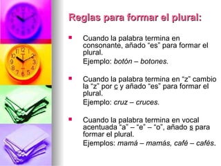 Reglas para formar el plural:Reglas para formar el plural:
 Cuando la palabra termina en
consonante, añado “es” para formar el
plural.
Ejemplo: botón – botones.
 Cuando la palabra termina en “z” cambio
la “z” por c y añado “es” para formar el
plural.
Ejemplo: cruz – cruces.
 Cuando la palabra termina en vocal
acentuada “a” – “e” – “o”, añado s para
formar el plural.
Ejemplos: mamá – mamás, café – cafés..
 
