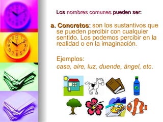 LosLos nombres comunesnombres comunes pueden ser:pueden ser:
a. Concretosa. Concretos:: son los sustantivos que
se pueden percibir con cualquier
sentido. Los podemos percibir en la
realidad o en la imaginación.
Ejemplos:
casa, aire, luz, duende, ángel, etc.
 
