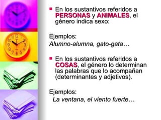 En los sustantivos referidos a  PERSONAS  y  ANIMALES , el género indica sexo: Ejemplos: Alumno-alumna, gato-gata… En los sustantivos referidos a  COSAS , el género lo determinan las palabras que lo acompañan (determinantes y adjetivos). Ejemplos: La ventana, el viento fuerte… 