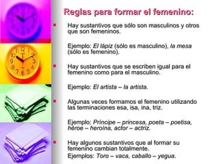 Reglas para formar el femenino: Hay sustantivos que sólo son masculinos y otros que son femeninos. Ejemplo:  El lápiz  (sólo es masculino),  la mesa  (sólo es femenino). Hay sustantivos que se escriben igual para el femenino como para el masculino. Ejemplo:  El artista – la artista. Algunas veces formamos el femenino utilizando las terminaciones esa, isa, ina, triz. Ejemplo:  Príncipe – princesa, poeta – poetisa, héroe – heroína, actor – actriz. Hay algunos sustantivos que al formar su femenino cambian totalmente. Ejemplos:  Toro – vaca, caballo – yegua . 