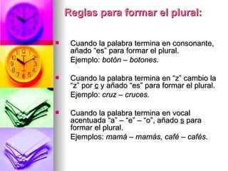 Reglas para formar el plural: Cuando la palabra termina en consonante, añado “es” para formar el plural.  Ejemplo:  botón – botones. Cuando la palabra termina en “z” cambio la “z” por  c  y añado “es” para formar el plural.  Ejemplo:  cruz – cruces. Cuando la palabra termina en vocal acentuada “a” – “e” – “o”, añado  s  para formar el plural.  Ejemplos:  mamá – mamás, café – cafés . 