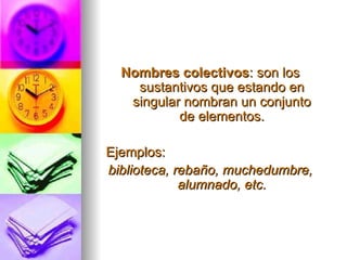 Nombres colectivos : son los sustantivos que estando en singular nombran un conjunto de elementos. Ejemplos: biblioteca, rebaño, muchedumbre, alumnado, etc. 