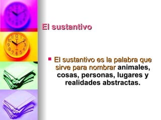 El sustantivo El sustantivo es la palabra que sirve para nombrar  animales, cosas, personas, lugares y realidades abstractas. 
