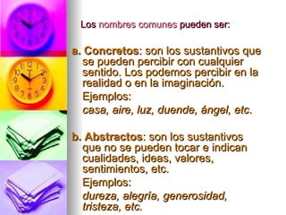 Los  nombres comunes  pueden ser: a. Concretos : son los sustantivos que se pueden percibir con cualquier sentido. Los podemos percibir en la realidad o en la imaginación. Ejemplos: casa, aire, luz, duende, ángel, etc . b. Abstractos : son los sustantivos que no se pueden tocar e indican cualidades, ideas, valores, sentimientos, etc. Ejemplos: dureza, alegría, generosidad, tristeza, etc. 