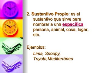 2. Sustantivo Propio : es el sustantivo que sirve para nombrar a una  específica   persona, animal, cosa, lugar, etc. Ejemplos: Lima, Snoopy, Toyota,Mediterráneo   