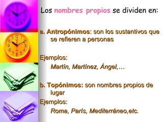 a. Antropónimos : son los sustantivos que se refieren a personas Ejemplos: Martín, Martínez, Àngel,… b. Topónimos:  son nombres propios de lugar Ejemplos: Roma, París, Mediterráneo,etc. Los  nombres propios   se dividen en: 