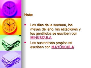 Nota: Los días de la semana, los meses del año, las estaciones y los gentilicios se escriben con  MINÚSCULA . Los sustantivos propios se escriben con  MAYÚSCULA . 