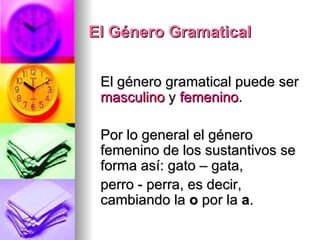 El Género Gramatical El género gramatical puede ser  masculino  y  femenino . Por lo general el género femenino de los sustantivos se forma así: gato – gata,  perro - perra, es decir, cambiando la  o  por la  a . 