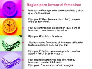 Reglas para formar el femenino:
 Hay sustantivos que sólo son masculinos y otros
que son femeninos.
Ejemplo: El lápiz (sólo es masculino), la mesa
(sólo es femenino).
 Hay sustantivos que se escriben igual para el
femenino como para el masculino.
Ejemplo: El artista – la artista.
 Algunas veces formamos el femenino utilizando
las terminaciones esa, isa, ina, triz.
Ejemplo: Príncipe – princesa, poeta – poetisa,
héroe – heroína, actor – actriz.
 Hay algunos sustantivos que al formar su
femenino cambian totalmente.
Ejemplos: Toro – vaca, caballo – yegua.
 