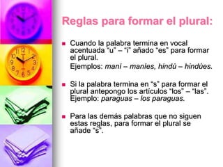Reglas para formar el plural:
 Cuando la palabra termina en vocal
acentuada “u” – “i” añado “es” para formar
el plural.
Ejemplos: maní – maníes, hindú – hindúes.
 Si la palabra termina en “s” para formar el
plural antepongo los artículos “los” – “las”.
Ejemplo: paraguas – los paraguas.
 Para las demás palabras que no siguen
estas reglas, para formar el plural se
añade “s”.
 