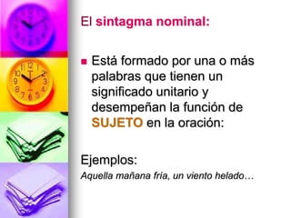 El sintagma nominal:
 Está formado por una o más
palabras que tienen un
significado unitario y
desempeñan la función de
SUJETO en la oración:
Ejemplos:
Aquella mañana fría, un viento helado…
 