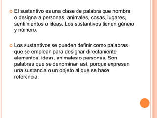  El sustantivo es una clase de palabra que nombra
o designa a personas, animales, cosas, lugares,
sentimientos o ideas. Los sustantivos tienen género
y número.
Los sustantivos se pueden definir como palabras
que se emplean para designar directamente
elementos, ideas, animales o personas. Son
palabras que se denominan así, porque expresan
una sustancia o un objeto al que se hace
referencia.