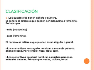 CLASIFICACIÓN
Los sustantivos tienen género y número.
El género se refiere a que pueden ser másculino o femenino.
Por ejemplo:
- niño (másculino)
- niña (femenino).
El número se refiere a que pueden estar singular o plural.
- Los sustantivos en singular nombran a una sola persona,
animal o cosa. Por ejemplo: vaca, lápiz, toro.
- Los sustantivos en plural nombran a muchas personas,
animales o cosas. Por ejemplo: vacas, lápices, toros.