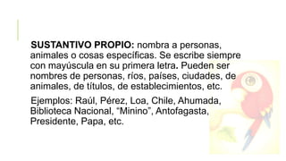 SUSTANTIVO PROPIO: nombra a personas,
animales o cosas específicas. Se escribe siempre
con mayúscula en su primera letra. Pueden ser
nombres de personas, ríos, países, ciudades, de
animales, de títulos, de establecimientos, etc.
Ejemplos: Raúl, Pérez, Loa, Chile, Ahumada,
Biblioteca Nacional, “Minino”, Antofagasta,
Presidente, Papa, etc.

 