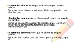 Sustantivo simple: es el que está formado por una sola
palabra.
Ejemplos: casa, almendra, sol, nube, lápiz, computador, casa,
alfombra, etc.
Sustantivo compuesto: es el que está formado por más de
una palabra.
Ejemplos: sacapunta, casaquinta, radiotelégrafo, televisión,
limpiavidrios, plumafuente, telégrafo, parabrisas,
radioaficionado, etc
Sustantivo primitivo: es el que no deriva de ninguna
palabra.
Ejemplos: flor, zapato, pan, ojo, queso, peso, pasa, hoja, lápiz,
etc.

 