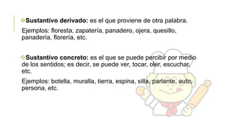 Sustantivo derivado: es el que proviene de otra palabra.

Ejemplos: floresta, zapatería, panadero, ojera, quesillo,
panadería, florería, etc.
Sustantivo concreto: es el que se puede percibir por medio
de los sentidos; es decir, se puede ver, tocar, oler, escuchar,
etc.
Ejemplos: botella, muralla, tierra, espina, silla, parlante, auto,
persona, etc.

 