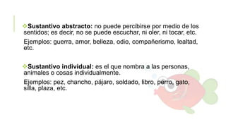 Sustantivo abstracto: no puede percibirse por medio de los
sentidos; es decir, no se puede escuchar, ni oler, ni tocar, etc.
Ejemplos: guerra, amor, belleza, odio, compañerismo, lealtad,
etc.

Sustantivo individual: es el que nombra a las personas,
animales o cosas individualmente.
Ejemplos: pez, chancho, pájaro, soldado, libro, perro, gato,
silla, plaza, etc.

 