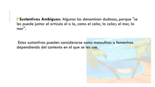Sustantivos Ambiguos: Algunos los denominan dudosos, porque "se
les puede juntar el artículo el o la, como el calor, la calor; el mar, la
mar".

Estos sustantivos pueden considerarse como masculinos o femeninos
dependiendo del contexto en el que se les use.

 