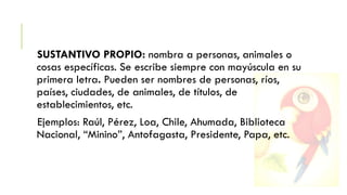 SUSTANTIVO PROPIO: nombra a personas, animales o
cosas específicas. Se escribe siempre con mayúscula en su
primera letra. Pueden ser nombres de personas, ríos,
países, ciudades, de animales, de títulos, de
establecimientos, etc.

Ejemplos: Raúl, Pérez, Loa, Chile, Ahumada, Biblioteca
Nacional, “Minino”, Antofagasta, Presidente, Papa, etc.

 