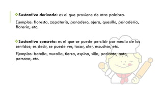 Sustantivo derivado: es el que proviene de otra palabra.
Ejemplos: floresta, zapatería, panadero, ojera, quesillo, panadería,
florería, etc.
Sustantivo concreto: es el que se puede percibir por medio de los
sentidos; es decir, se puede ver, tocar, oler, escuchar, etc.
Ejemplos: botella, muralla, tierra, espina, silla, parlante, auto,
persona, etc.

 