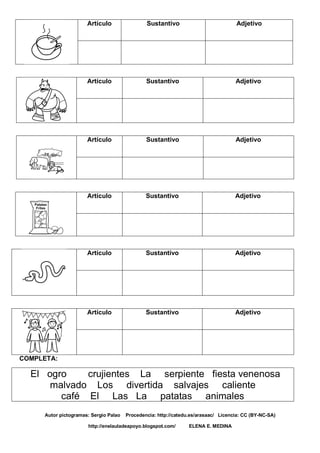 Artículo Sustantivo Adjetivo
Artículo Sustantivo Adjetivo
Artículo Sustantivo Adjetivo
Artículo Sustantivo Adjetivo
Artículo Sustantivo Adjetivo
Artículo Sustantivo Adjetivo
COMPLETA:
El ogro crujientes La serpiente fiesta venenosa
malvado Los divertida salvajes caliente
café El Las La patatas animales
Autor pictogramas: Sergio Palao Procedencia: http://catedu.es/arasaac/ Licencia: CC (BY-NC-SA)
http://enelauladeapoyo.blogspot.com/ ELENA E. MEDINA
 