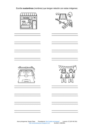 Escribe sustantivos (nombres) que tengan relación con estas imágenes:
Autor pictogramas: Sergio Palao Procedencia: http://catedu.es/arasaac/ Licencia: CC (BY-NC-SA)
http://enelauladeapoyo.blogspot.com/ ELENA E. MEDINA
 