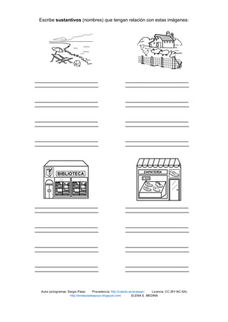 Escribe sustantivos (nombres) que tengan relación con estas imágenes:
Autor pictogramas: Sergio Palao Procedencia: http://catedu.es/arasaac/ Licencia: CC (BY-NC-SA)
http://enelauladeapoyo.blogspot.com/ ELENA E. MEDINA
 