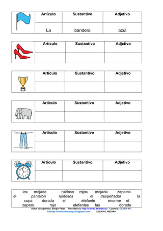 Artículo Sustantivo Adjetivo
La bandera azul
Artículo Sustantivo Adjetivo
Artículo Sustantivo Adjetivo
Artículo Sustantivo Adjetivo
Artículo Sustantivo Adjetivo
Artículo Sustantivo Adjetivo
los mojado ruidoso rojos mojada zapatos
el pantalón ruidosos el despertador la
copa dorada el elefante enorme el
zapato rojo elefantes las dorado
Autor pictogramas: Sergio Palao Procedencia: http://catedu.es/arasaac/ Licencia: CC (BY-NC-
SA)http://enelauladeapoyo.blogspot.com/ ELENA E. MEDINA
 