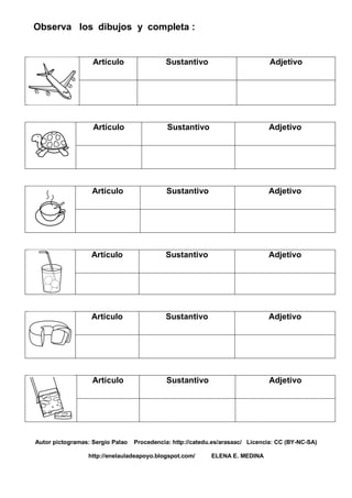 Observa los dibujos y completa :
Artículo Sustantivo Adjetivo
Artículo Sustantivo Adjetivo
Artículo Sustantivo Adjetivo
Artículo Sustantivo Adjetivo
Artículo Sustantivo Adjetivo
Artículo Sustantivo Adjetivo
Autor pictogramas: Sergio Palao Procedencia: http://catedu.es/arasaac/ Licencia: CC (BY-NC-SA)
http://enelauladeapoyo.blogspot.com/ ELENA E. MEDINA
 