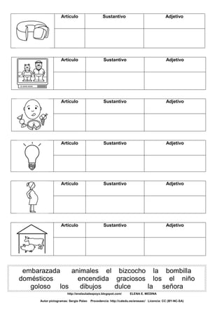 Artículo Sustantivo Adjetivo
Artículo Sustantivo Adjetivo
Artículo Sustantivo Adjetivo
Artículo Sustantivo Adjetivo
Artículo Sustantivo Adjetivo
Artículo Sustantivo Adjetivo
embarazada animales el bizcocho la bombilla
domésticos encendida graciosos los el niño
goloso los dibujos dulce la señora
http://enelauladeapoyo.blogspot.com/ ELENA E. MEDINA
Autor pictogramas: Sergio Palao Procedencia: http://catedu.es/arasaac/ Licencia: CC (BY-NC-SA)
 