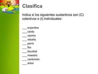 Clasifica
Indica si los siguientes sustantivos son (C)
colectivos o (I) individuales:

___ enjambre
___ cerdo
___ racimo
___ rebaño
___ perro
___ flor
___ facultad
___ maestro
___ cardumen
___ árbol
 