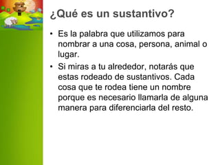 ¿Qué es un sustantivo?
• Es la palabra que utilizamos para
  nombrar a una cosa, persona, animal o
  lugar.
• Si miras a tu alrededor, notarás que
  estas rodeado de sustantivos. Cada
  cosa que te rodea tiene un nombre
  porque es necesario llamarla de alguna
  manera para diferenciarla del resto.
 