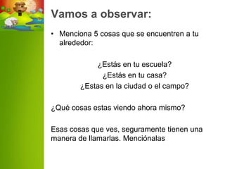 Vamos a observar:
• Menciona 5 cosas que se encuentren a tu
  alrededor:

            ¿Estás en tu escuela?
              ¿Estás en tu casa?
        ¿Estas en la ciudad o el campo?

¿Qué cosas estas viendo ahora mismo?

Esas cosas que ves, seguramente tienen una
manera de llamarlas. Menciónalas
 