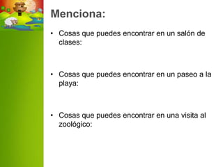 Menciona:
• Cosas que puedes encontrar en un salón de
  clases:



• Cosas que puedes encontrar en un paseo a la
  playa:



• Cosas que puedes encontrar en una visita al
  zoológico:
 