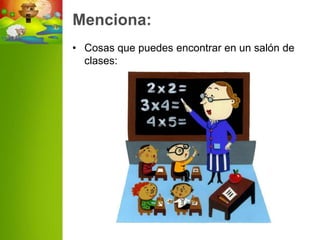 Menciona:
• Cosas que puedes encontrar en un salón de
  clases:
 