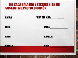 LEE CADA PALABRA Y ESCRIBE SI ES UN
SUSTANTIVO PROPIO O COMÚN
AMIGA: VIÑA DEL MAR:_____
LUIS: MESA:____________
GATO: PAMELA:__________
PUERTA: PAPÁ:____________
 